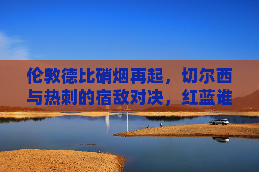 伦敦德比硝烟再起,切尔西与热刺的宿敌对决,红蓝谁能占据上风?
