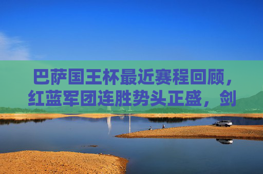 巴萨国王杯最近赛程回顾,红蓝军团连胜势头正盛,剑指第31座冠军,巴萨国王杯连胜高歌,红蓝军团剑指第31座冠军