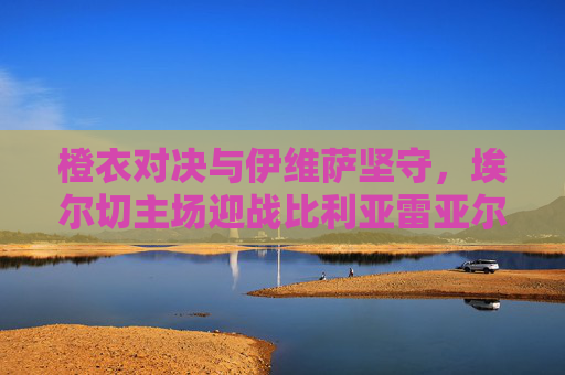 橙衣对决与伊维萨坚守，埃尔切主场迎战比利亚雷亚尔，德比战火重燃，橙衣对决！埃尔切主场迎战比利亚雷亚尔，德比战火重燃