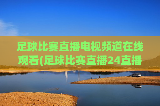 足球比赛直播电视频道在线观看(足球比赛直播24直播网)