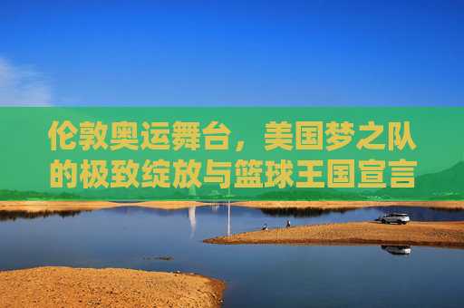 伦敦奥运舞台,美国梦之队的极致绽放与篮球王国宣言,伦敦奥运舞台,美国梦之队的极致绽放与篮球王国宣言