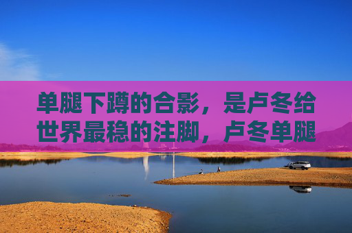 单腿下蹲的合影,是卢冬给世界最稳的注脚,卢冬单腿下蹲合影,世界最稳的注脚