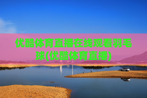 优酷体育直播在线观看羽毛球(优酷体育直播)