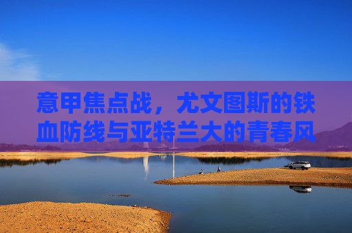 意甲焦点战，尤文图斯的铁血防线与亚特兰大的青春风暴，意甲焦点战，尤文铁血防线VS亚特兰大青春风暴