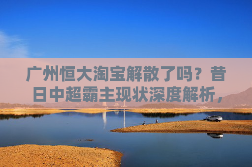 广州恒大淘宝解散了吗？昔日中超霸主现状深度解析，广州恒大淘宝解散了吗？昔日中超霸主现状深度解析