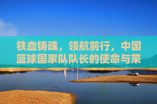 铁血铸魂,领航前行,中国篮球国家队队长的使命与荣光,铁血领航,中国篮球国家队队长的使命与荣光
