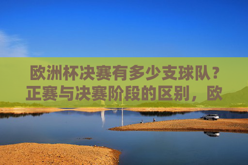 欧洲杯决赛有多少支球队?正赛与决赛阶段的区别,欧洲杯决赛球队数量及正赛与决赛阶段区别