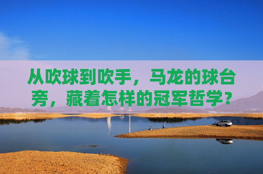 从吹球到吹手,马龙的球台旁,藏着怎样的冠军哲学?从吹球到吹手,马龙的球台冠军哲学