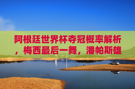 阿根廷世界杯夺冠概率解析，梅西最后一舞，潘帕斯雄鹰能否再圆梦？梅西最后一舞，阿根廷世界杯夺冠概率，潘帕斯雄鹰能否再圆梦？