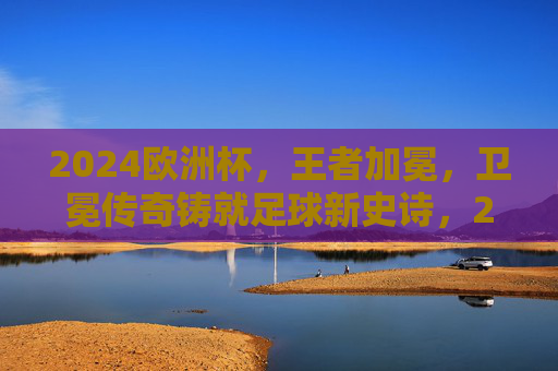 2024欧洲杯,王者加冕,卫冕传奇铸就足球新史诗,2024欧洲杯王者加冕,卫冕传奇铸就足球新史诗