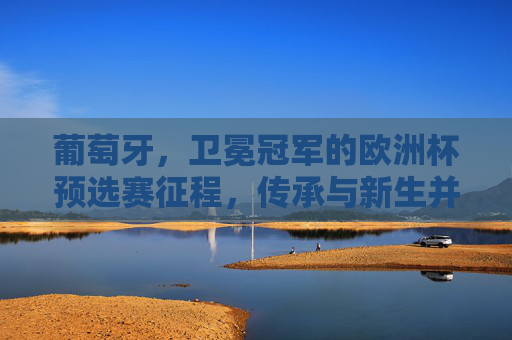 葡萄牙，卫冕冠军的欧洲杯预选赛征程，传承与新生并存的雄心，葡萄牙卫冕征程，传承新生的雄心
