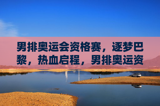 男排奥运会资格赛,逐梦巴黎,热血启程,男排奥运资格赛热血启程 逐梦巴黎