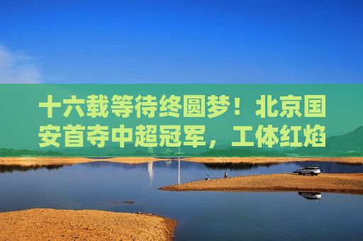 十六载等待终圆梦！北京国安首夺中超冠军，工体红焰燃彻京城，北京国安十六载等待终圆梦，首夺中超冠军