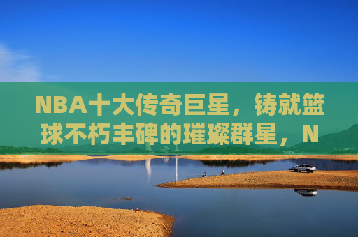 NBA十大传奇巨星，铸就篮球不朽丰碑的璀璨群星，NBA十大传奇巨星，铸就篮球不朽丰碑的璀璨群星