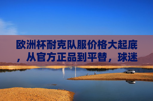 欧洲杯耐克队服价格大起底，从官方正品到平替，球迷如何理性消费？欧洲杯耐克队服价格大起底，正品到平替，球迷理性消费指南