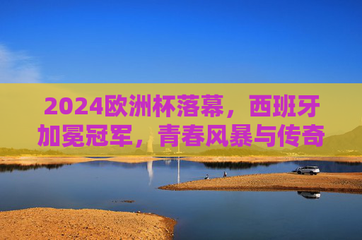 2024欧洲杯落幕,西班牙加冕冠军,青春风暴与传奇征程交织
