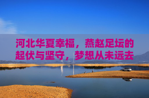河北华夏幸福，燕赵足坛的起伏与坚守，梦想从未远去，河北华夏幸福，起伏守梦，燕赵足坛未远