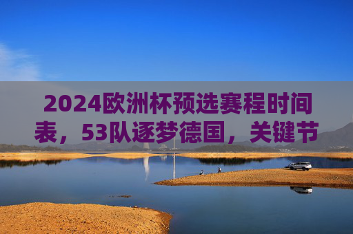 2024欧洲杯预选赛程时间表,53队逐梦德国,关键节点与观赛指南,2024欧洲杯预选赛,53队逐梦德国,关键节点与观赛指南