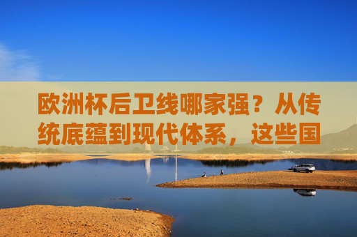 欧洲杯后卫线哪家强?从传统底蕴到现代体系,这些国家的防守堪称教科书,欧洲杯最强防线,传统底蕴到现代体系的防守教科书