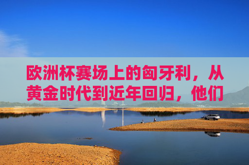 欧洲杯赛场上的匈牙利，从黄金时代到近年回归，他们曾与这些强队交手，匈牙利足球，从黄金时代到回归，欧洲杯对阵强队历程