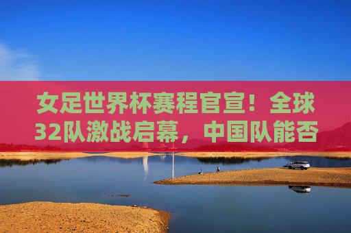女足世界杯赛程官宣！全球32队激战启幕，中国队能否续写传奇？女足世界杯赛程官宣，32队激战启幕，中国队能否再续传奇