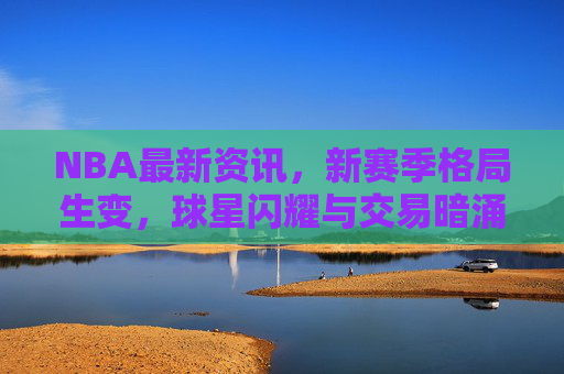 NBA最新资讯,新赛季格局生变,球星闪耀与交易暗涌交织,NBA新赛季格局生变,球星闪耀与交易暗涌交织
