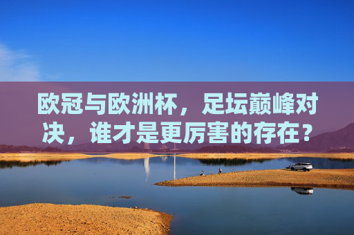 欧冠与欧洲杯,足坛巅峰对决,谁才是更厉害的存在?欧冠VS欧洲杯,足坛巅峰对决,谁更厉害?