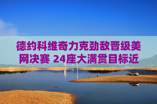 德约科维奇力克劲敌晋级美网决赛 24座大满贯目标近在咫尺,德约科维奇晋级美网决赛 24座大满贯目标近在咫尺