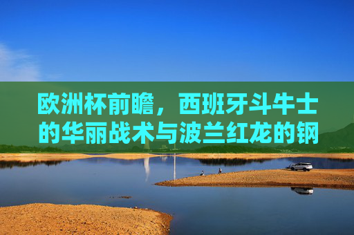欧洲杯前瞻，西班牙斗牛士的华丽战术与波兰红龙的钢铁防线，谁更胜一筹？欧洲杯前瞻，斗牛士华丽战术对决红龙钢铁防线，谁更胜一筹？