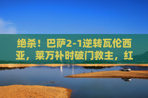 绝杀！巴萨2-1逆转瓦伦西亚，莱万补时破门救主，红蓝军团延续争冠希望，绝杀！巴萨2-1逆转瓦伦西亚，莱万补时破门救主延续争冠希望