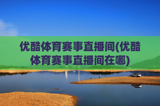 优酷体育赛事直播间(优酷体育赛事直播间在哪)