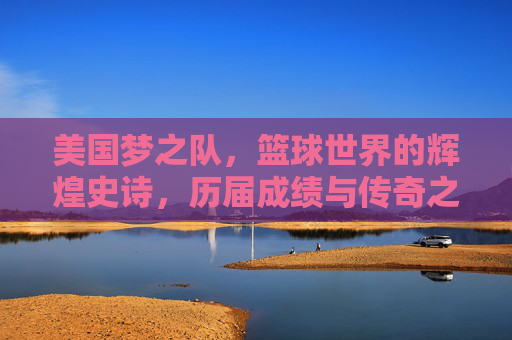 美国梦之队,篮球世界的辉煌史诗,历届成绩与传奇之路,美国梦之队,篮球世界的辉煌史诗与传奇之路