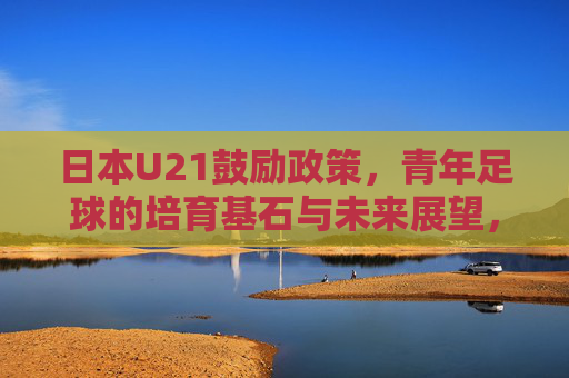 日本U21鼓励政策,青年足球的培育基石与未来展望,日本U21鼓励政策,青年足球培育的基石与未来展望