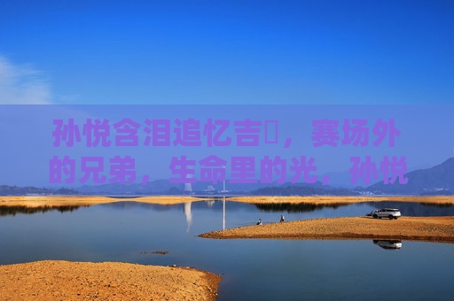 孙悦含泪追忆吉喆,赛场外的兄弟,生命里的光,孙悦含泪追忆吉喆,赛场外的兄弟,生命里的光