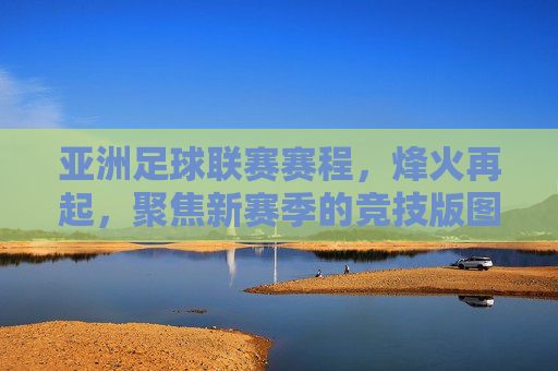 亚洲足球联赛赛程,烽火再起,聚焦新赛季的竞技版图,亚洲足球联赛新赛季赛程,烽火再起,竞技版图