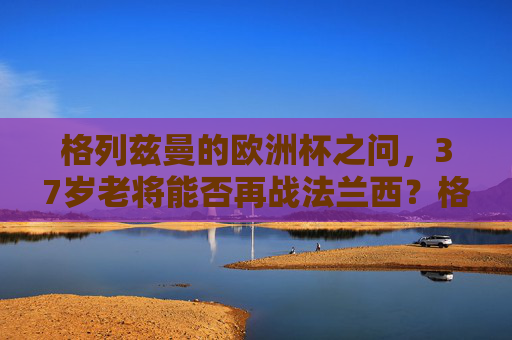 格列兹曼的欧洲杯之问，37岁老将能否再战法兰西？格列兹曼的欧洲杯之问，37岁老将能否再战法兰西？
