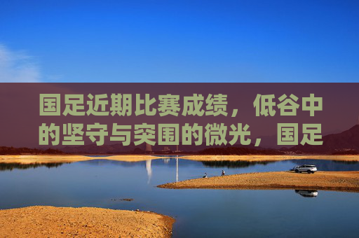 国足近期比赛成绩，低谷中的坚守与突围的微光，国足低谷坚守，微光突围