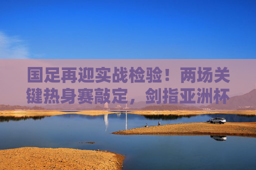 国足再迎实战检验！两场关键热身赛敲定，剑指亚洲杯练兵正当时，国足两场关键热身赛，实战检验剑指亚洲杯练兵