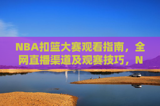 NBA扣篮大赛观看指南，全网直播渠道及观赛技巧，NBA扣篮大赛观看指南，全网直播渠道及观赛技巧