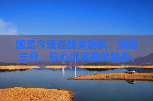 国足今晚迎战关岛队，剑指三分，信心满满迎关键战，国足今晚迎战关岛队 剑指三分迎关键战