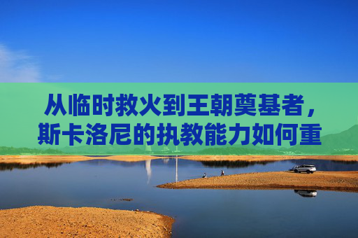从临时救火到王朝奠基者,斯卡洛尼的执教能力如何重塑阿根廷足球?从临时救火到王朝奠基者,斯卡洛尼重塑阿根廷足球之路