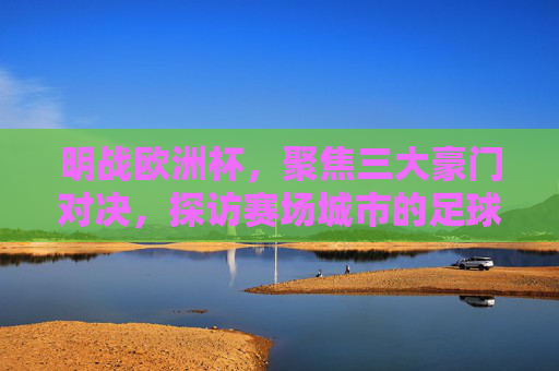 明战欧洲杯，聚焦三大豪门对决，探访赛场城市的足球与风情，明战欧洲杯，三大豪门对决与赛场城市风情
