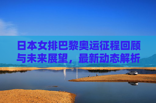 日本女排巴黎奥运征程回顾与未来展望，最新动态解析，日本女排巴黎奥运征程回顾与未来展望，最新动态解析