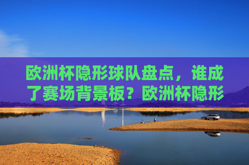 欧洲杯隐形球队盘点,谁成了赛场背景板?欧洲杯隐形球队盘点,谁是赛场背景板?