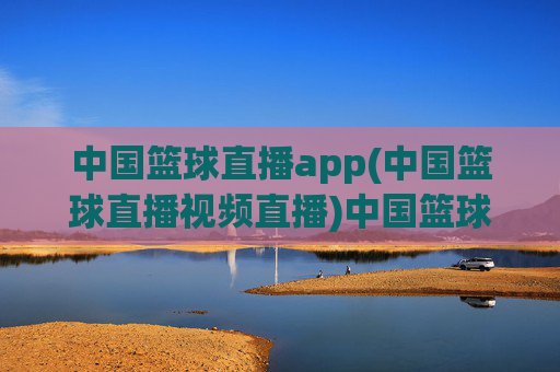 中国篮球直播app(中国篮球直播视频直播)中国篮球视频直播app