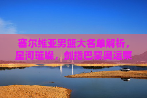 塞尔维亚男篮大名单解析，星河璀璨，剑指巴黎奥运荣耀，塞尔维亚男篮大名单解析，星河璀璨剑指巴黎奥运