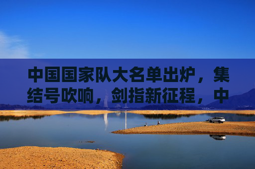 中国国家队大名单出炉，集结号吹响，剑指新征程，中国国家队大名单出炉，集结启航剑指新征程
