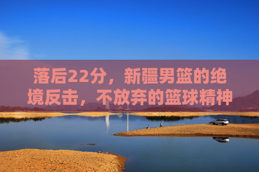 落后22分,新疆男篮的绝境反击,不放弃的篮球精神,落后22分!新疆男篮绝境反击,不弃篮球精神