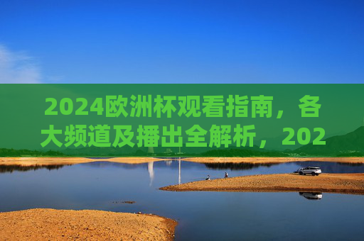 2024欧洲杯观看指南，各大频道及播出全解析，2024欧洲杯观看指南，各大频道及播出全解析
