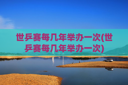 世乒赛每几年举办一次(世乒赛每几年举办一次)